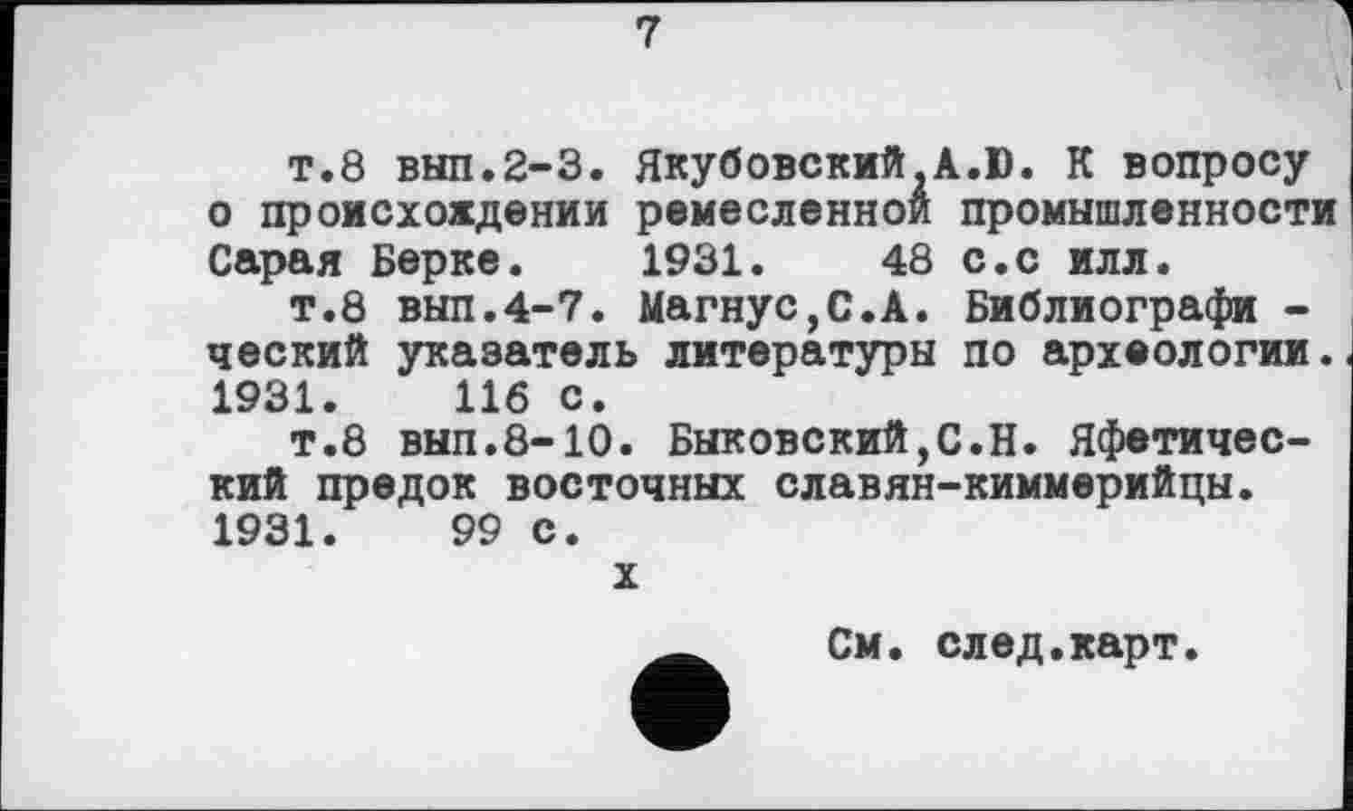 ﻿7
т.8 вып.2-3. Якубовский A.D. К вопросу о происхождении ремесленной промышленности Сарая Берке. 1931.	48 с.с илл.
т.8 вып.4-7. Магнус,С.А. Библиографи -ческий указатель литературы по археологии. 1931.	116 с.
т.8 вып.8-10. Быковский,С.Н. Яфетический предок восточных славян-киммерийцы. 1931.	99 с.
X
См. след.карт.